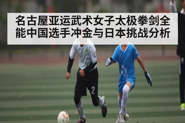 名古屋亚运武术女子太极拳剑全能中国选手冲金与日本挑战分析